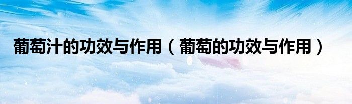 葡萄汁的功效與作用（葡萄的功效與作用）