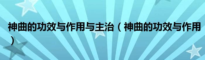 神曲的功效與作用與主治（神曲的功效與作用）