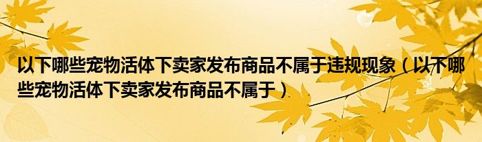 以下哪些寵物活體下賣家發(fā)布商品不屬于違規(guī)現(xiàn)象（以下哪些寵物活體下賣家發(fā)布商品不屬于）