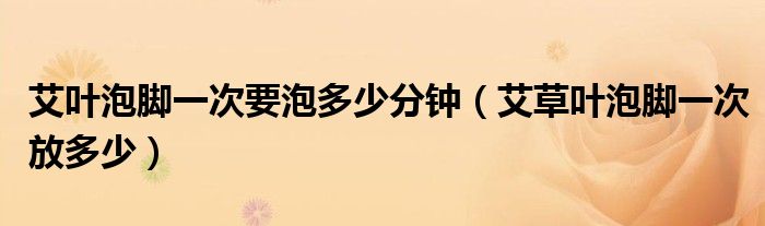 艾葉泡腳一次要泡多少分鐘（艾草葉泡腳一次放多少）