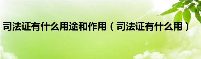 司法證有什么用途和作用（司法證有什么用）