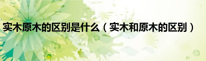 實木原木的區(qū)別是什么（實木和原木的區(qū)別）
