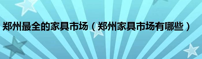 鄭州最全的家具市場(chǎng)（鄭州家具市場(chǎng)有哪些）