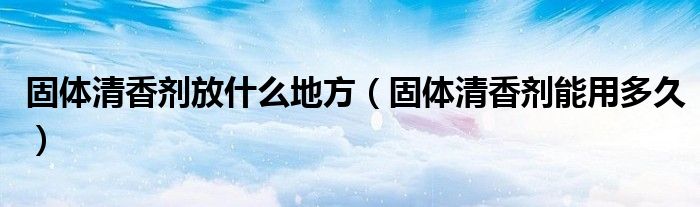 固體清香劑放什么地方（固體清香劑能用多久）
