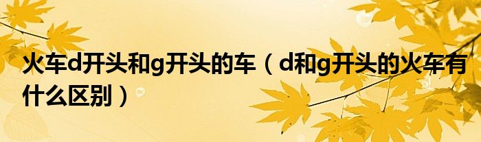 火車d開頭和g開頭的車（d和g開頭的火車有什么區(qū)別）