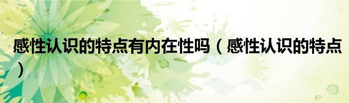 感性認(rèn)識(shí)的特點(diǎn)有內(nèi)在性嗎（感性認(rèn)識(shí)的特點(diǎn)）