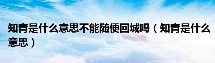 知青是什么意思不能隨便回城嗎（知青是什么意思）
