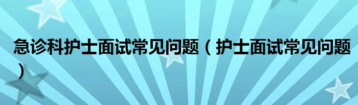 急診科護(hù)士面試常見問題（護(hù)士面試常見問題）