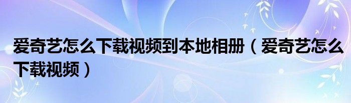 愛(ài)奇藝怎么下載視頻到本地相冊(cè)（愛(ài)奇藝怎么下載視頻）