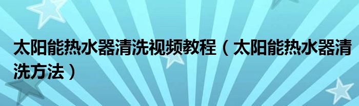 太陽能熱水器清洗視頻教程（太陽能熱水器清洗方法）