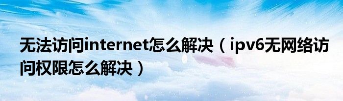 無(wú)法訪問(wèn)internet怎么解決（ipv6無(wú)網(wǎng)絡(luò)訪問(wèn)權(quán)限怎么解決）