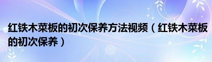 紅鐵木菜板的初次保養(yǎng)方法視頻（紅鐵木菜板的初次保養(yǎng)）