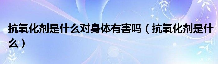 抗氧化劑是什么對(duì)身體有害嗎（抗氧化劑是什么）