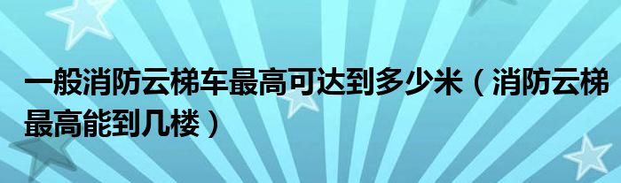 一般消防云梯車最高可達(dá)到多少米（消防云梯最高能到幾樓）