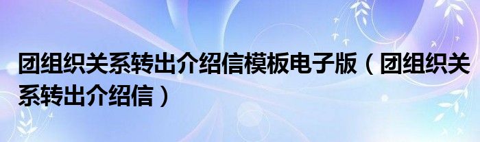團組織關(guān)系轉(zhuǎn)出介紹信模板電子版（團組織關(guān)系轉(zhuǎn)出介紹信）