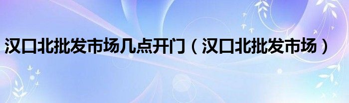 漢口北批發(fā)市場幾點開門（漢口北批發(fā)市場）