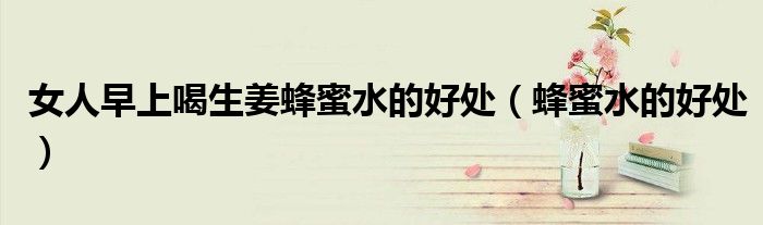 女人早上喝生姜蜂蜜水的好處（蜂蜜水的好處）
