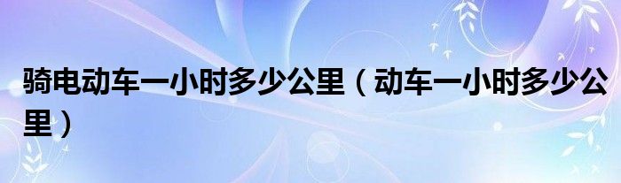 騎電動(dòng)車一小時(shí)多少公里（動(dòng)車一小時(shí)多少公里）
