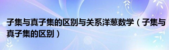 子集與真子集的區(qū)別與關系洋蔥數學（子集與真子集的區(qū)別）