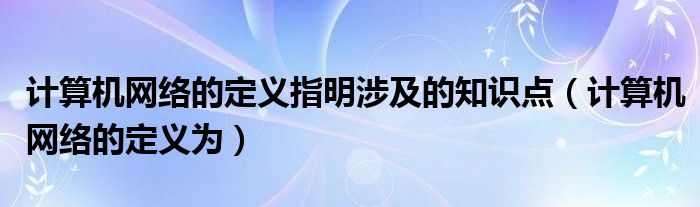 計(jì)算機(jī)網(wǎng)絡(luò)的定義指明涉及的知識(shí)點(diǎn)（計(jì)算機(jī)網(wǎng)絡(luò)的定義為）