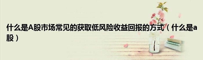 什么是A股市場常見的獲取低風險收益回報的方式（什么是a股）