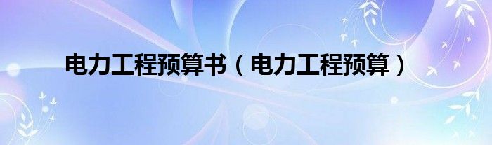 電力工程預(yù)算書(shū)（電力工程預(yù)算）