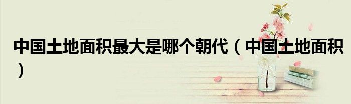 中國土地面積最大是哪個(gè)朝代（中國土地面積）
