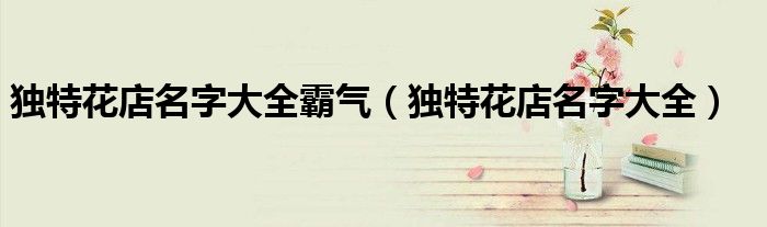 獨(dú)特花店名字大全霸氣（獨(dú)特花店名字大全）