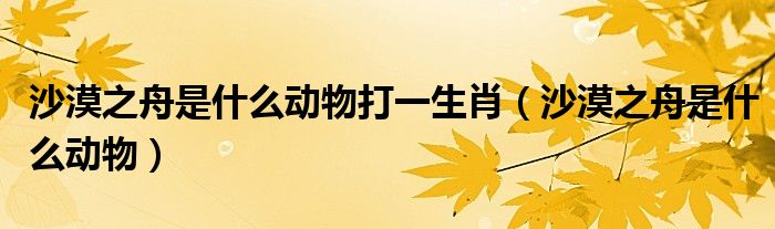 沙漠之舟是什么動物打一生肖（沙漠之舟是什么動物）