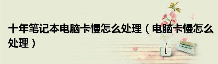 十年筆記本電腦卡慢怎么處理（電腦卡慢怎么處理）