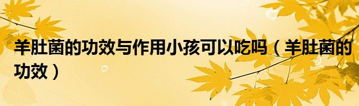 羊肚菌的功效與作用小孩可以吃嗎（羊肚菌的功效）