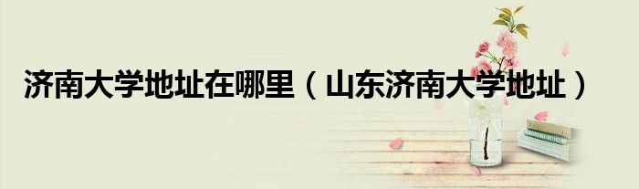 濟南大學地址在哪里（山東濟南大學地址）