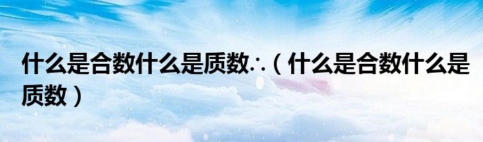 什么是合數(shù)什么是質(zhì)數(shù)∴（什么是合數(shù)什么是質(zhì)數(shù)）