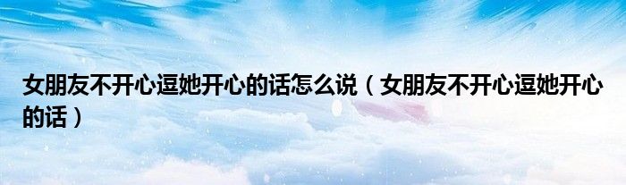 女朋友不開心逗她開心的話怎么說（女朋友不開心逗她開心的話）