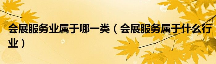 會展服務(wù)業(yè)屬于哪一類（會展服務(wù)屬于什么行業(yè)）