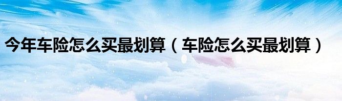 今年車險(xiǎn)怎么買最劃算（車險(xiǎn)怎么買最劃算）