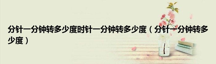 分針一分鐘轉(zhuǎn)多少度時針一分鐘轉(zhuǎn)多少度（分針一分鐘轉(zhuǎn)多少度）