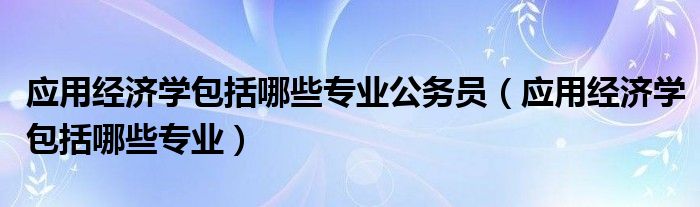 應用經(jīng)濟學包括哪些專業(yè)公務員（應用經(jīng)濟學包括哪些專業(yè)）