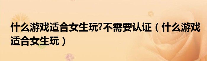什么游戲適合女生玩?不需要認(rèn)證（什么游戲適合女生玩）