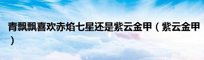 青飄飄喜歡赤焰七星還是紫云金甲（紫云金甲）