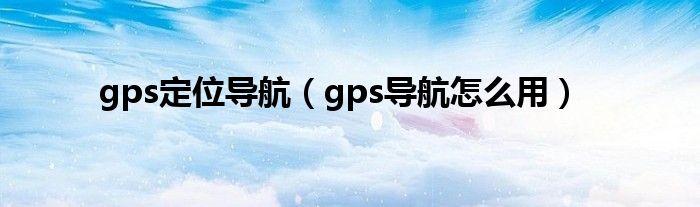 gps定位導(dǎo)航（gps導(dǎo)航怎么用）