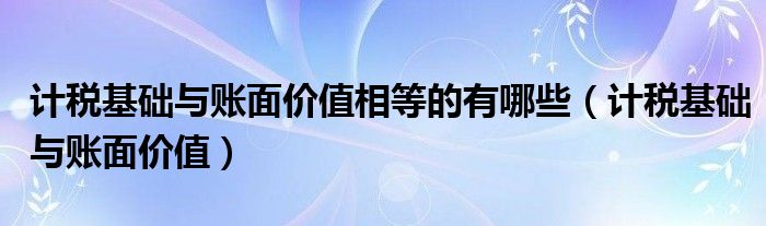 計稅基礎與賬面價值相等的有哪些（計稅基礎與賬面價值）