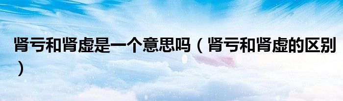 腎虧和腎虛是一個(gè)意思嗎（腎虧和腎虛的區(qū)別）