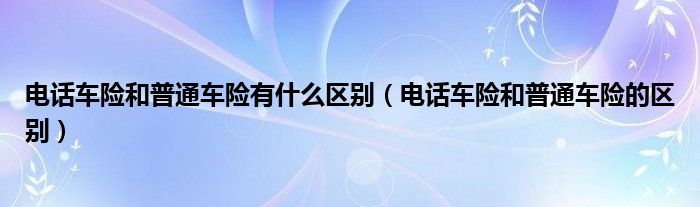 電話車險(xiǎn)和普通車險(xiǎn)有什么區(qū)別（電話車險(xiǎn)和普通車險(xiǎn)的區(qū)別）