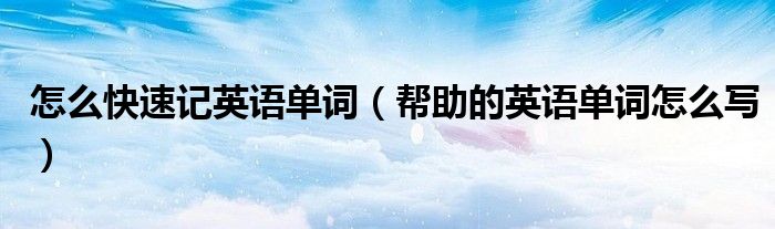 怎么快速記英語單詞（幫助的英語單詞怎么寫）