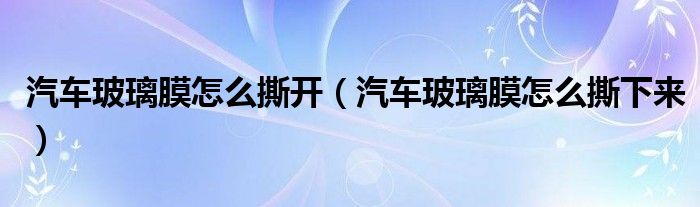 汽車玻璃膜怎么撕開（汽車玻璃膜怎么撕下來）
