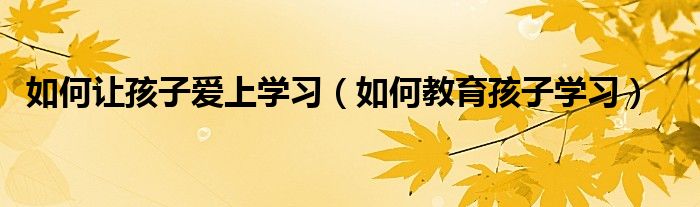 如何讓孩子愛上學(xué)習(xí)（如何教育孩子學(xué)習(xí)）