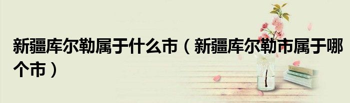 新疆庫爾勒屬于什么市（新疆庫爾勒市屬于哪個市）