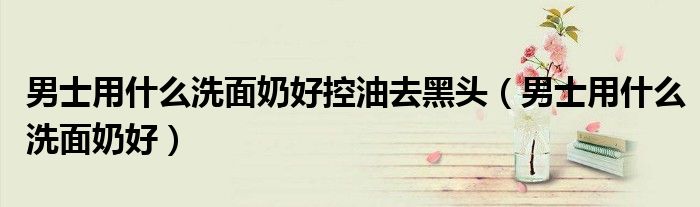 男士用什么洗面奶好控油去黑頭（男士用什么洗面奶好）