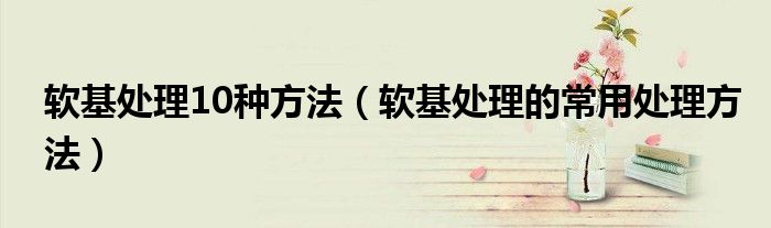 軟基處理10種方法（軟基處理的常用處理方法）
